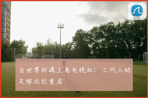 当世界杯遇上老电视机:三代人的足球记忆重启