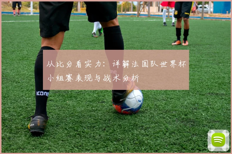 从比分看实力:详解法国队世界杯小组赛表现与战术分析
