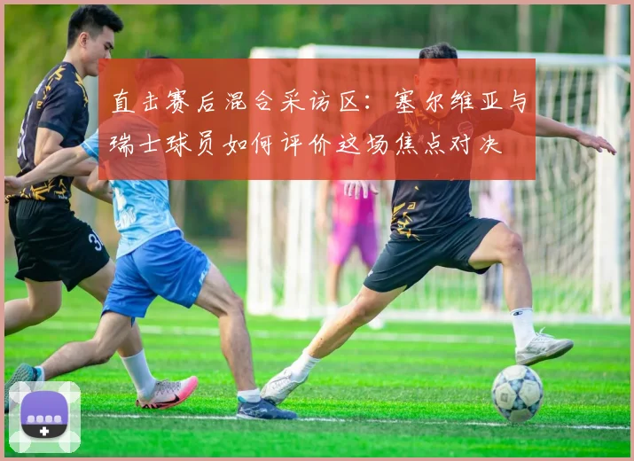 直击赛后混合采访区：塞尔维亚与瑞士球员如何评价这场焦点对决