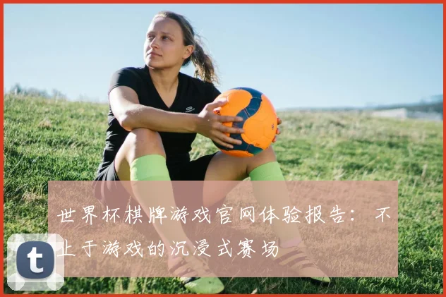 世界杯棋牌游戏官网体验报告：不止于游戏的沉浸式赛场
