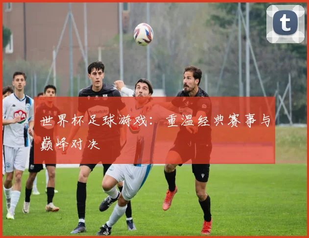 世界杯足球游戏：重温经典赛事与巅峰对决