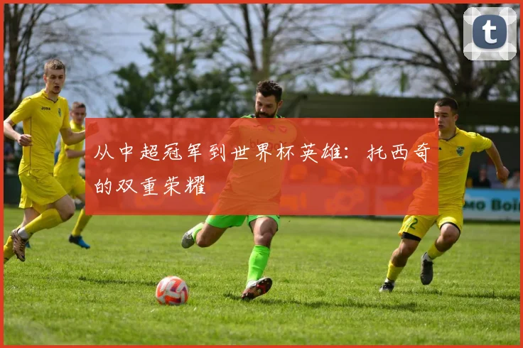 从中超冠军到世界杯英雄：托西奇的双重荣耀